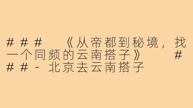 ###
《从帝都到秘境，找一个同频的云南搭子》

###-北京去云南搭子