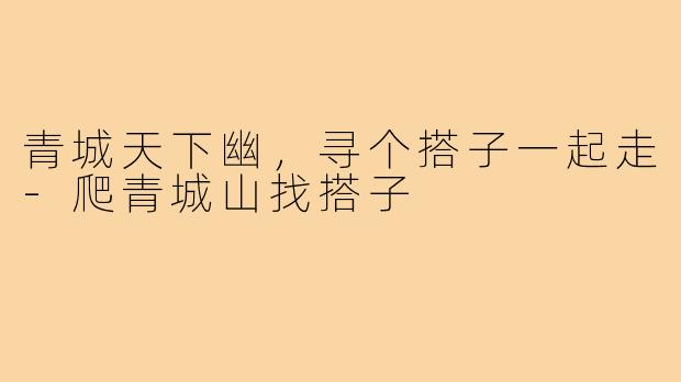 青城天下幽，寻个搭子一起走-爬青城山找搭子