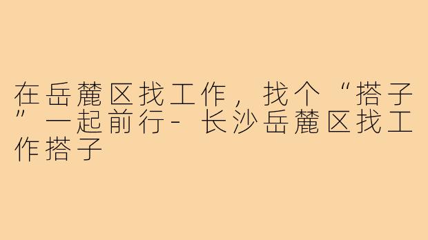 在岳麓区找工作,找个“搭子”一起前行-长沙岳麓区找工作搭子
