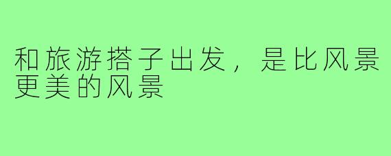 和旅游搭子出发,是比风景更美的风景