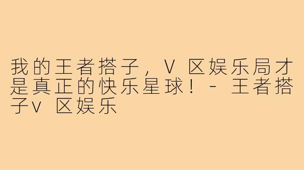 我的王者搭子，V区娱乐局才是真正的快乐星球！-王者搭子v区娱乐