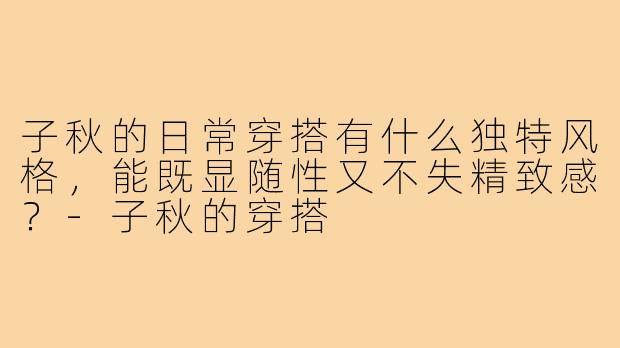 子秋的日常穿搭有什么独特风格，能既显随性又不失精致感？-子秋的穿搭