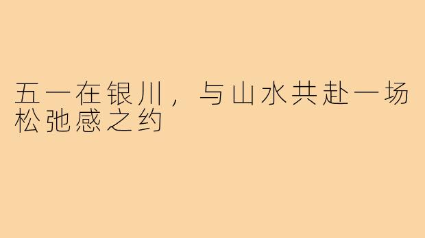 五一在银川，与山水共赴一场松弛感之约