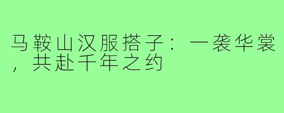 马鞍山汉服搭子:一袭华裳,共赴千年之约