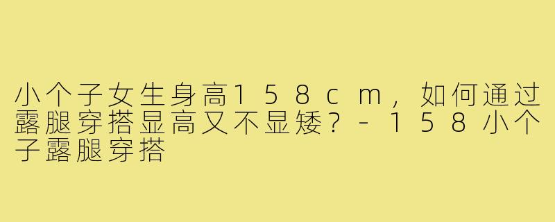 小个子女生身高158cm，如何通过露腿穿搭显高又不显矮？-158小个子露腿穿搭