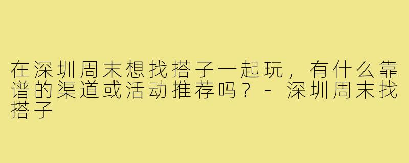 在深圳周末想找搭子一起玩，有什么靠谱的渠道或活动推荐吗？-深圳周末找搭子