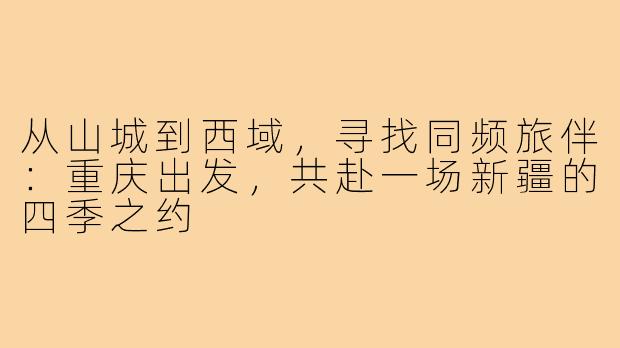 从山城到西域,寻找同频旅伴:重庆出发,共赴一场新疆的四季之约