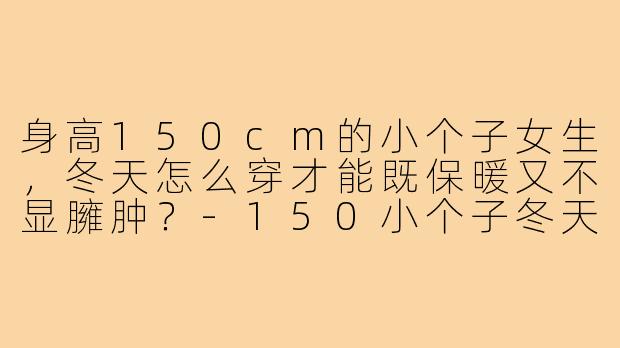 身高150cm的小个子女生,冬天怎么穿才能既保暖又不显臃肿?-150小个子冬天穿搭