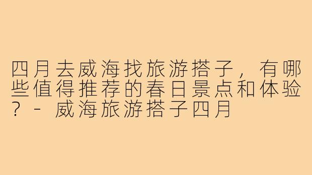 四月去威海找旅游搭子，有哪些值得推荐的春日景点和体验？-威海旅游搭子四月
