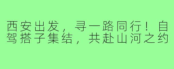 西安出发，寻一路同行！自驾搭子集结，共赴山河之约