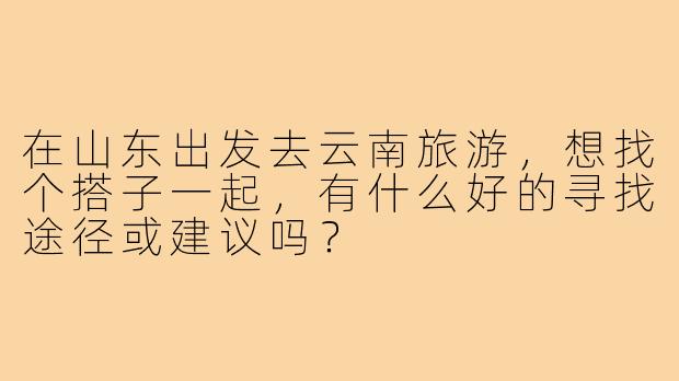 在山东出发去云南旅游,想找个搭子一起,有什么好的寻找途径或建议吗?