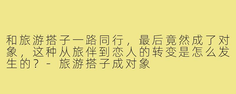 和旅游搭子一路同行，最后竟然成了对象，这种从旅伴到恋人的转变是怎么发生的？-旅游搭子成对象