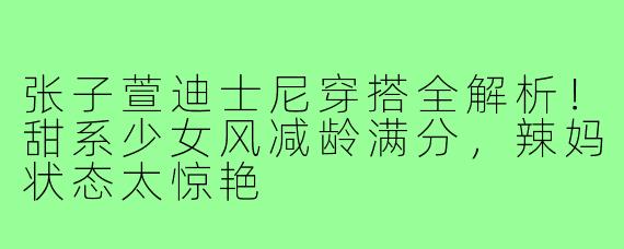 张子萱迪士尼穿搭全解析!甜系少女风减龄满分,辣妈状态太惊艳