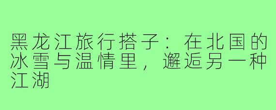黑龙江旅行搭子:在北国的冰雪与温情里,邂逅另一种江湖