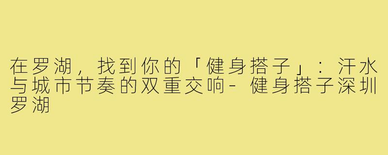 在罗湖,找到你的「健身搭子」:汗水与城市节奏的双重交响-健身搭子深圳罗湖