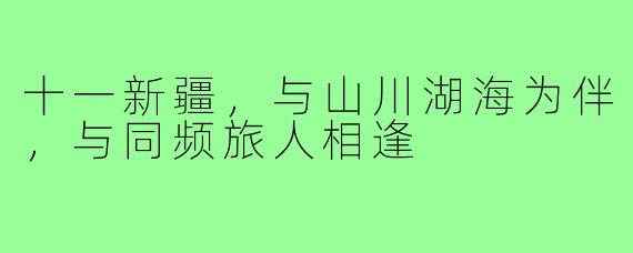 十一新疆,与山川湖海为伴,与同频旅人相逢