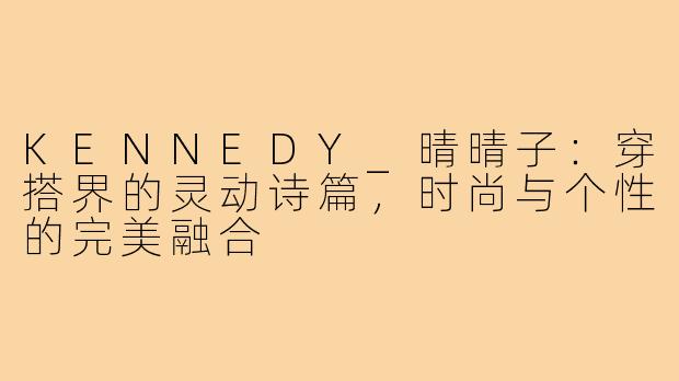 KENNEDY_晴晴子:穿搭界的灵动诗篇,时尚与个性的完美融合