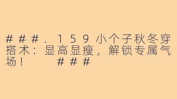 ###.159小个子秋冬穿搭术：显高显瘦，解锁专属气场！

###