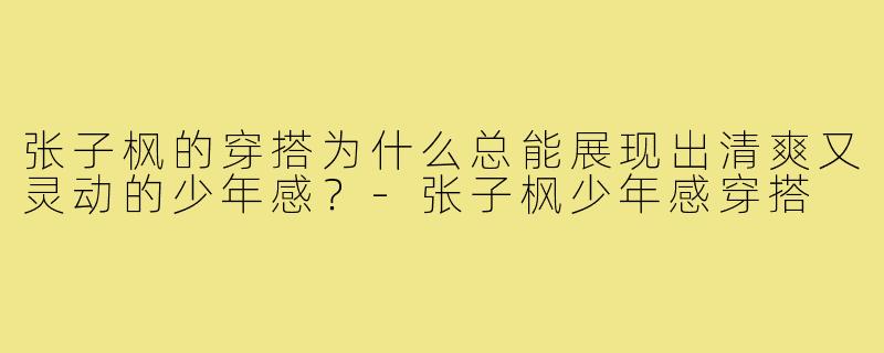 张子枫的穿搭为什么总能展现出清爽又灵动的少年感?-张子枫少年感穿搭