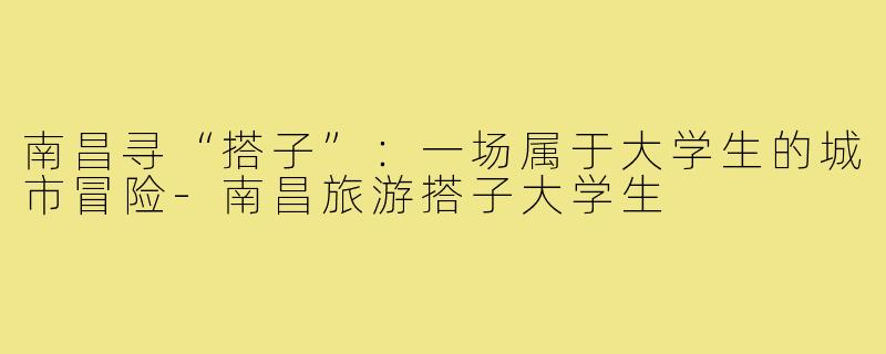 南昌寻“搭子”:一场属于大学生的城市冒险-南昌旅游搭子大学生