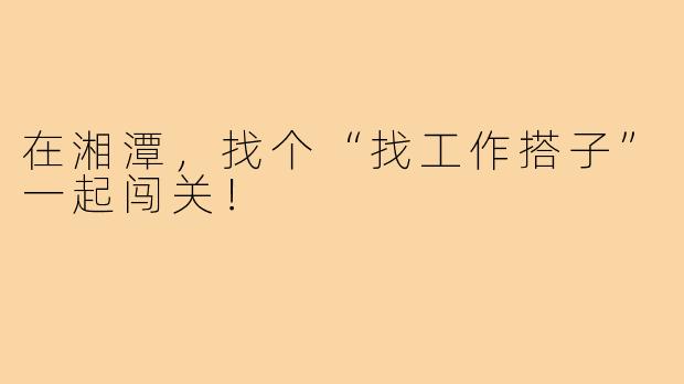 在湘潭,找个“找工作搭子”一起闯关!