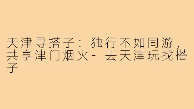 天津寻搭子:独行不如同游,共享津门烟火-去天津玩找搭子