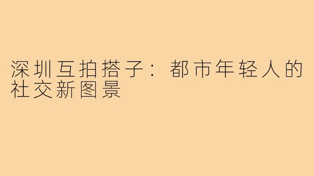 深圳互拍搭子：都市年轻人的社交新图景