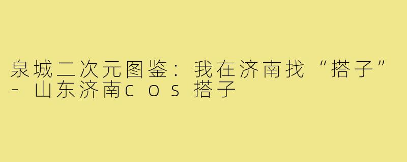 泉城二次元图鉴:我在济南找“搭子”-山东济南cos搭子