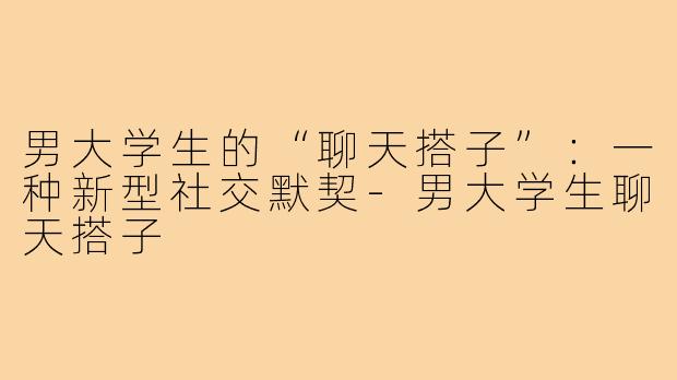 男大学生的“聊天搭子”：一种新型社交默契-男大学生聊天搭子