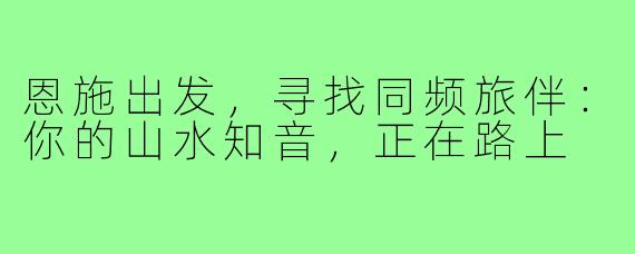 恩施出发，寻找同频旅伴：你的山水知音，正在路上