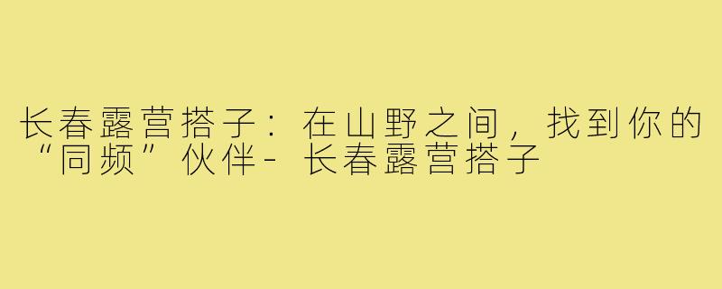 长春露营搭子：在山野之间，找到你的“同频”伙伴-长春露营搭子
