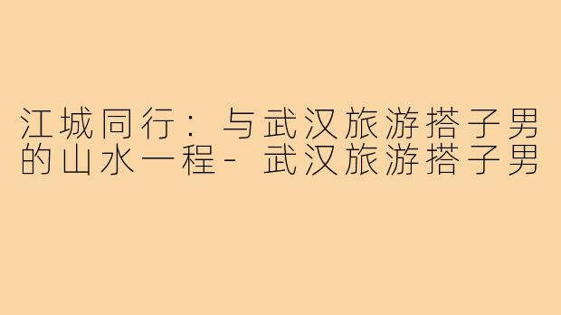 江城同行:与武汉旅游搭子男的山水一程-武汉旅游搭子男