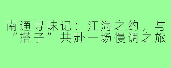 南通寻味记：江海之约，与“搭子”共赴一场慢调之旅