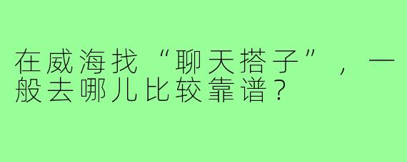 在威海找“聊天搭子”，一般去哪儿比较靠谱？