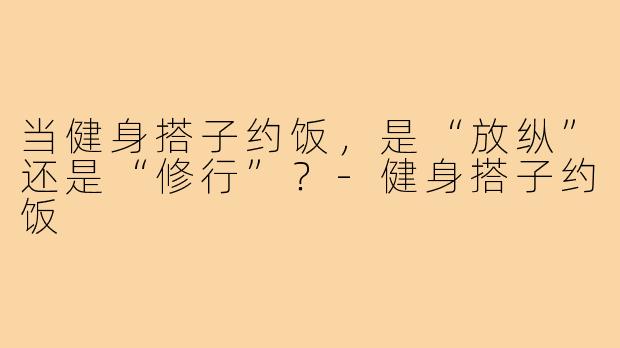 当健身搭子约饭，是“放纵”还是“修行”？-健身搭子约饭
