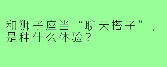 和狮子座当“聊天搭子”,是种什么体验?