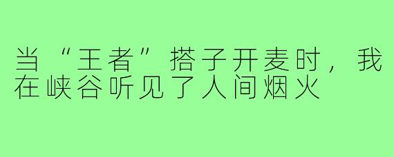 当“王者”搭子开麦时，我在峡谷听见了人间烟火