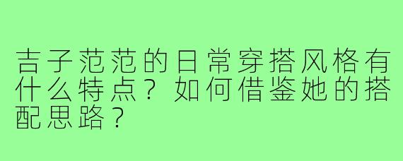 吉子范范的日常穿搭风格有什么特点？如何借鉴她的搭配思路？