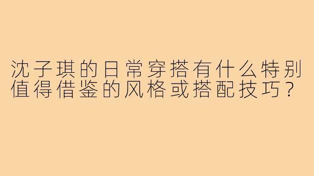 沈子琪的日常穿搭有什么特别值得借鉴的风格或搭配技巧？