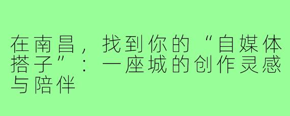 在南昌,找到你的“自媒体搭子”:一座城的创作灵感与陪伴