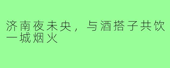 济南夜未央，与酒搭子共饮一城烟火