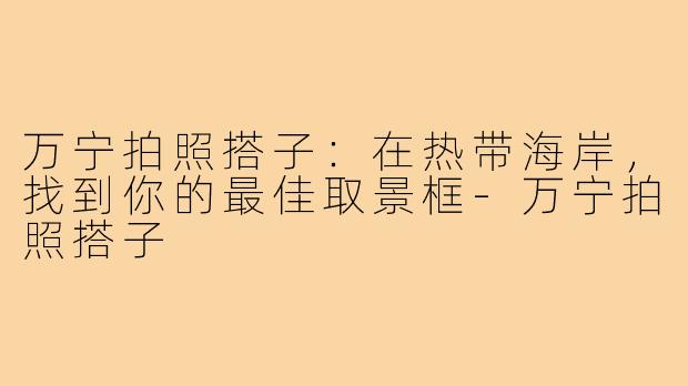 万宁拍照搭子:在热带海岸,找到你的最佳取景框-万宁拍照搭子