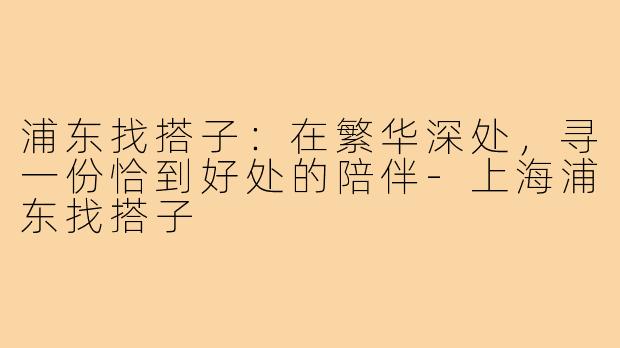 浦东找搭子:在繁华深处,寻一份恰到好处的陪伴-上海浦东找搭子