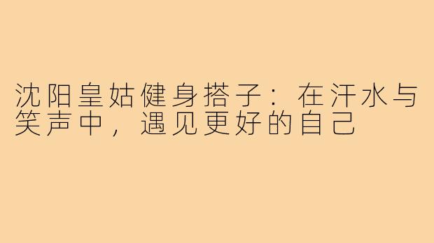 沈阳皇姑健身搭子:在汗水与笑声中,遇见更好的自己