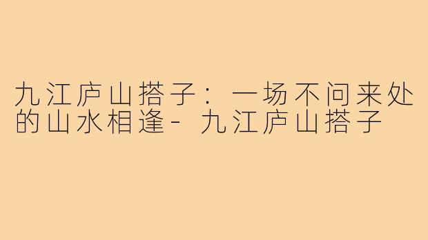 九江庐山搭子:一场不问来处的山水相逢-九江庐山搭子