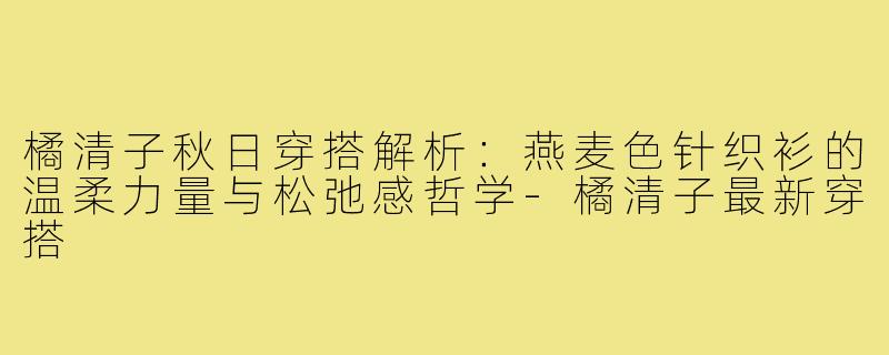 橘清子秋日穿搭解析:燕麦色针织衫的温柔力量与松弛感哲学-橘清子最新穿搭