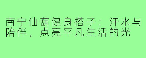 南宁仙葫健身搭子:汗水与陪伴,点亮平凡生活的光