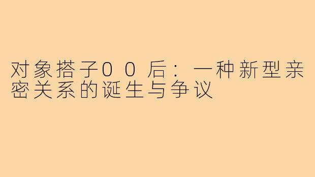 对象搭子00后:一种新型亲密关系的诞生与争议
