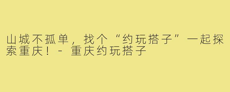 山城不孤单,找个“约玩搭子”一起探索重庆!-重庆约玩搭子