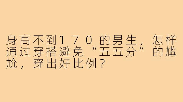 身高不到170的男生，怎样通过穿搭避免“五五分”的尴尬，穿出好比例？
